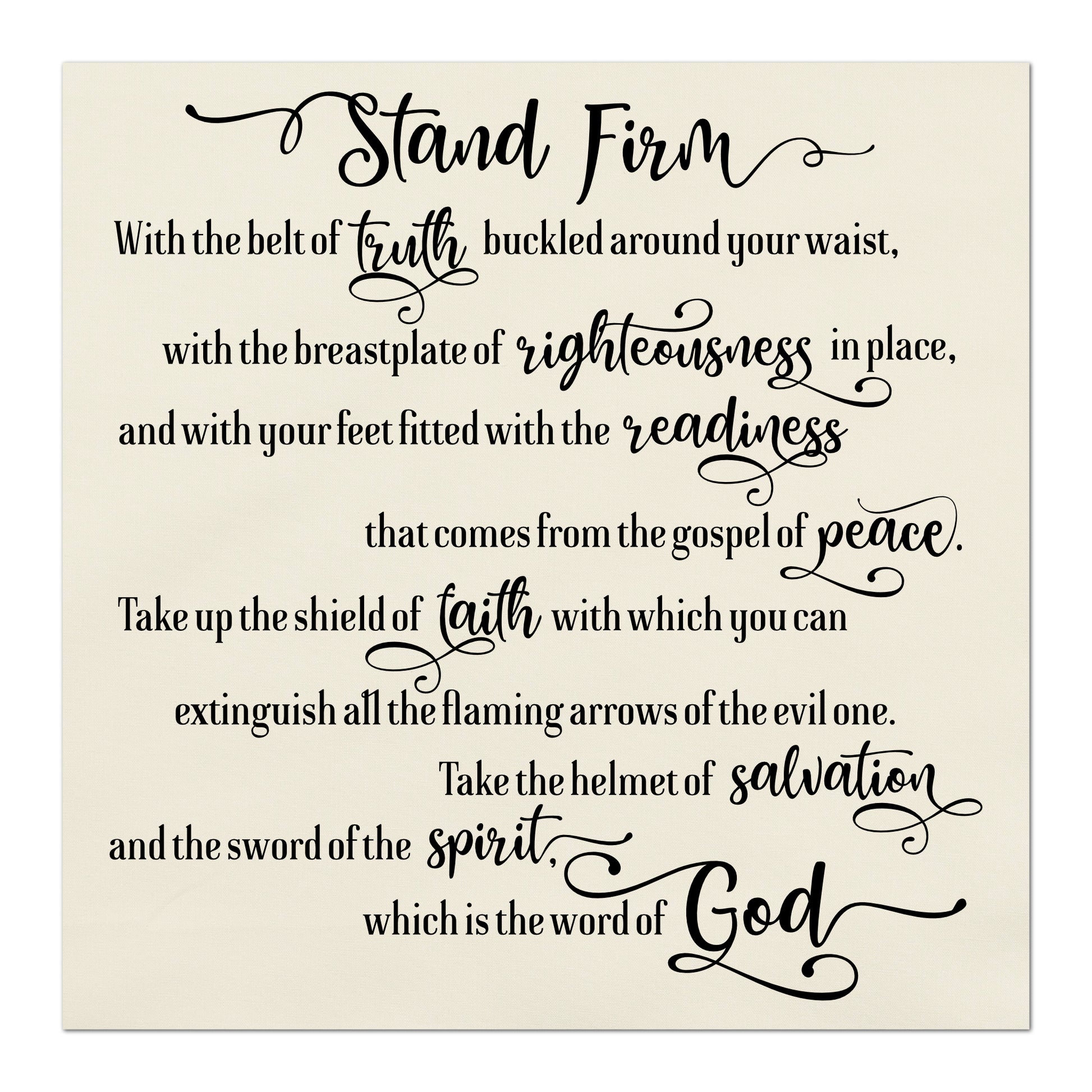 Stand firm with the belt of truth buckled around you waist, with the breastplate of righteousness in place, and with your feet fitted with the readiness that comes from the gospel of peace.  Take up the shield of faith with which you can extinguish all the flaming arrows of the evil one.  Take the helmet of salvation and the sword of the spirit, which is the word of God.   