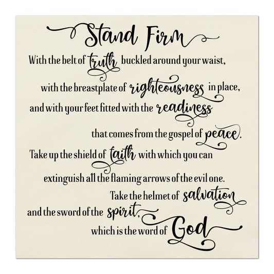 Stand firm with the belt of truth buckled around you waist, with the breastplate of righteousness in place, and with your feet fitted with the readiness that comes from the gospel of peace.  Take up the shield of faith with which you can extinguish all the flaming arrows of the evil one.  Take the helmet of salvation and the sword of the spirit, which is the word of God.   