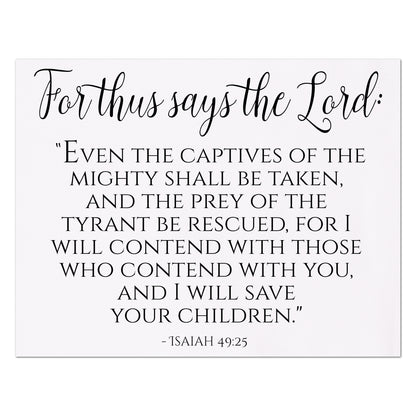 For thus says the Lord:  Even the captives of the mighty shall be taken and the prey of the tyrant be rescued, for I will contend with those who contend with you, and I will save your children - Isaiah 49 25