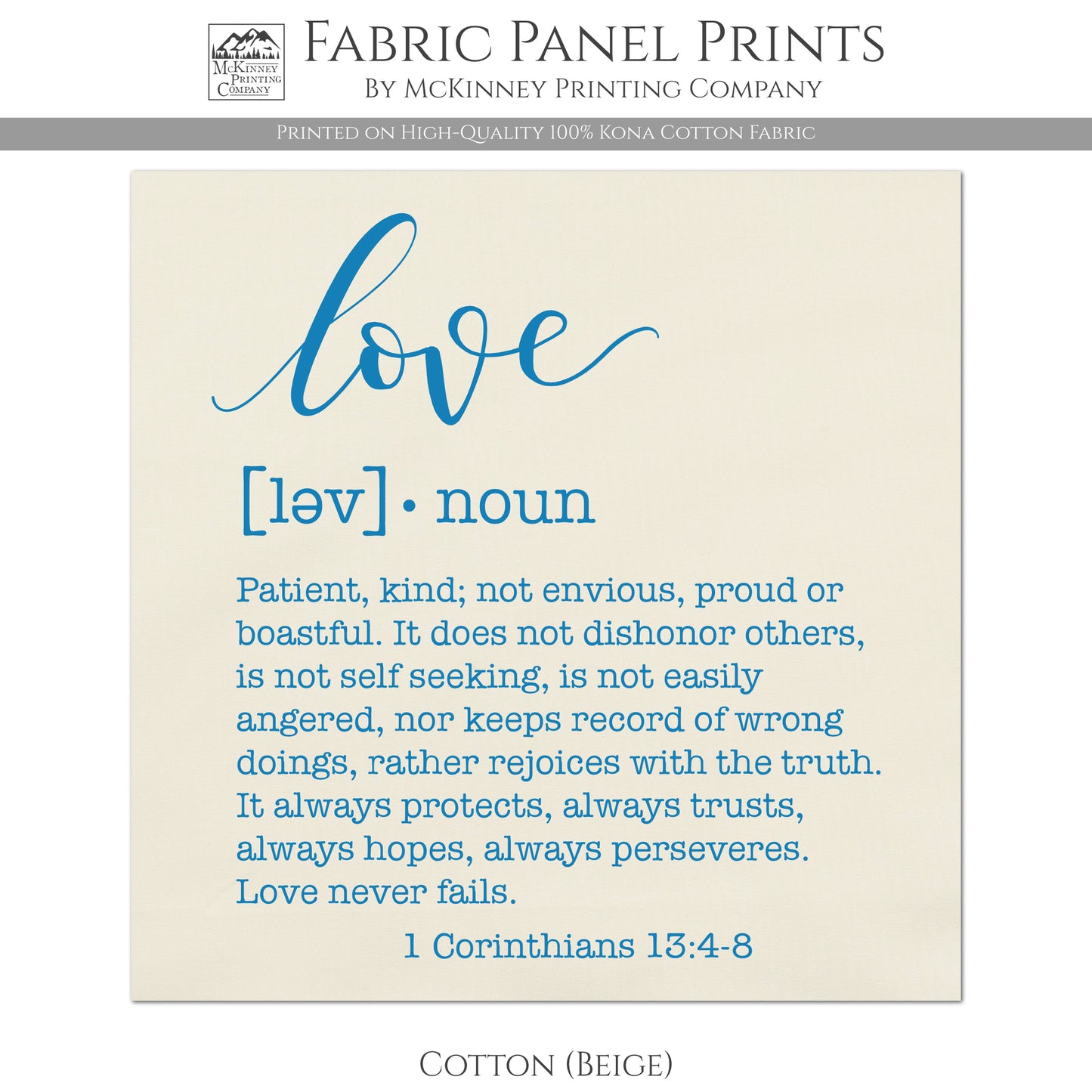 Love Fabric, Patient, kind, not envious, proud or boastful. It does not dishonor others, is not self seeking, is not easily angered, nor keeps record of wrong doings, rather rejoices with the truth. It always protects, always trusts, always hopes, always perseveres. Love never fails. - 1 Corinthians 13:4-8 - Cotton