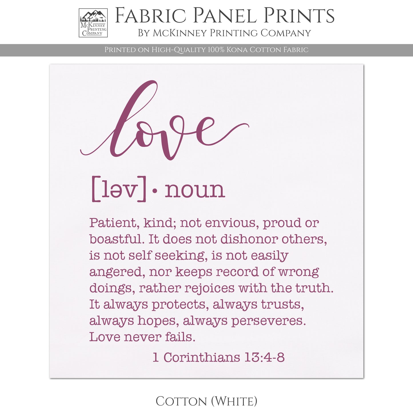 Love Fabric, Patient, kind, not envious, proud or boastful. It does not dishonor others, is not self seeking, is not easily angered, nor keeps record of wrong doings, rather rejoices with the truth. It always protects, always trusts, always hopes, always perseveres. Love never fails. - 1 Corinthians 13:4-8 - Cotton, White