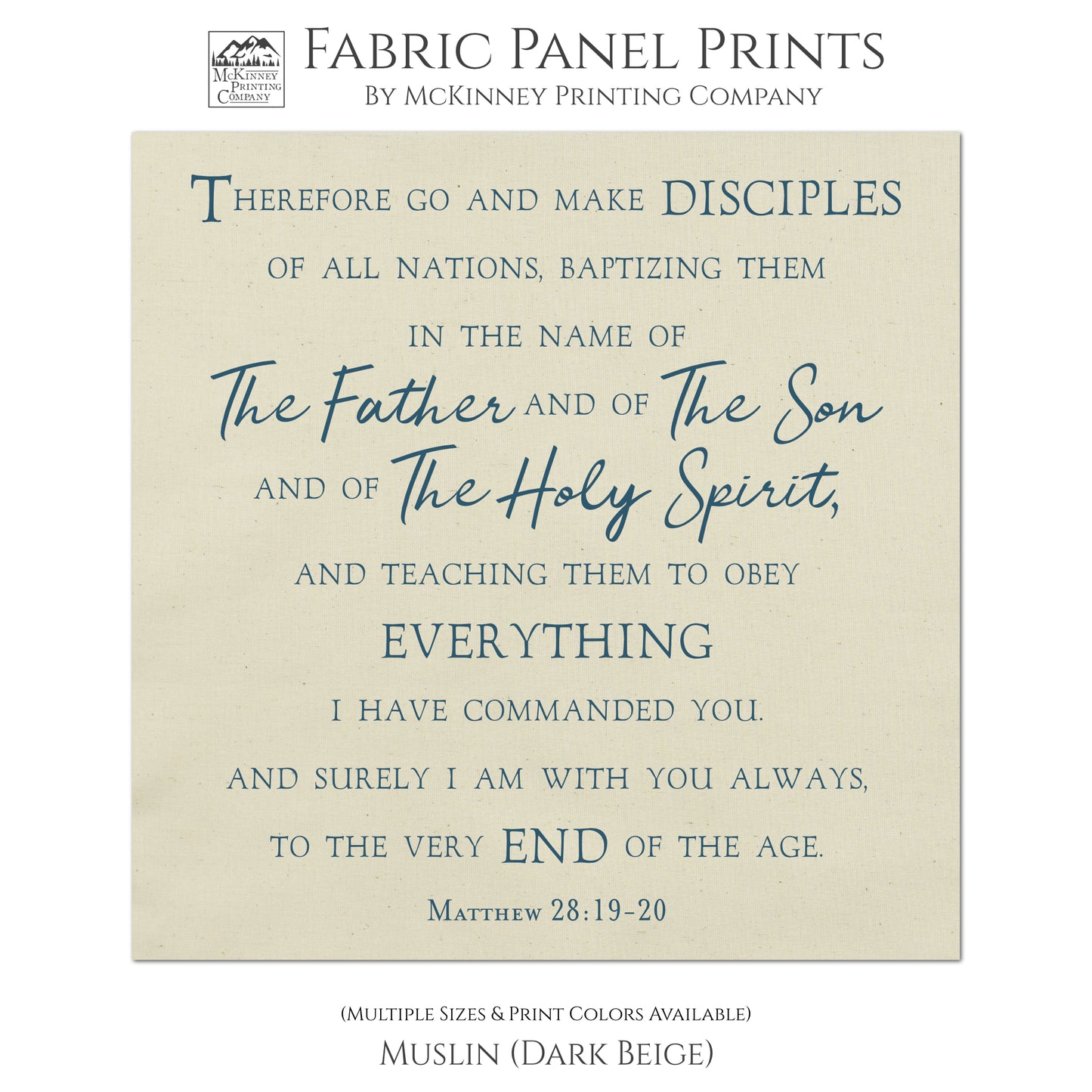 Therefore go and make disciples of all nations, baptizing them in the name of The Father and of The Son and of The Holy Spirit, and teaching them to obey everything I have commanded you. And surely I am with you always, to the very end of the age. Matthew 28:19-20, Fabric Panel Print, Religious Fabric, Scripture, Bible Verse Wall Art, Quilt Block - Muslin