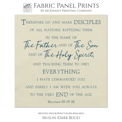 Therefore go and make disciples of all nations, baptizing them in the name of The Father and of The Son and of The Holy Spirit, and teaching them to obey everything I have commanded you. And surely I am with you always, to the very end of the age. Matthew 28:19-20, Fabric Panel Print, Religious Fabric, Scripture, Bible Verse Wall Art, Quilt Block - Muslin