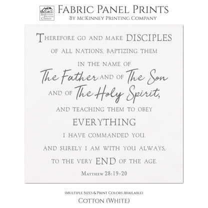 Therefore go and make disciples of all nations, baptizing them in the name of The Father and of The Son and of The Holy Spirit, and teaching them to obey everything I have commanded you. And surely I am with you always, to the very end of the age. Matthew 28:19-20, Fabric Panel Print, Religious Fabric, Scripture, Bible Verse Wall Art, Quilt Block - Cotton, White